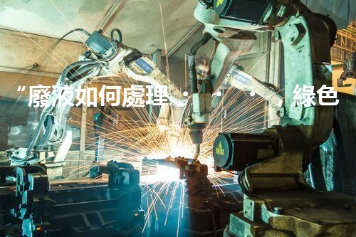 “廢液如何處理，綠色環(huán)保新篇章”